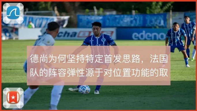 德尚为何坚持特定首发思路,法国队的阵容弹性源于对位置功能的取舍