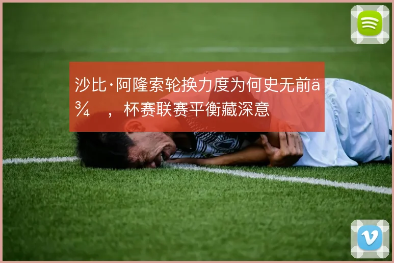 沙比·阿隆索轮换力度为何史无前例,杯赛联赛平衡藏深意