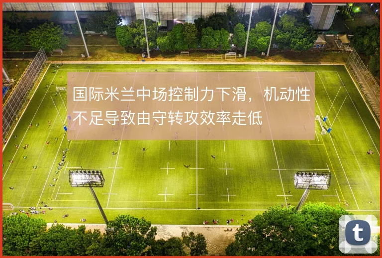 国际米兰中场控制力下滑，机动性不足导致由守转攻效率走低
