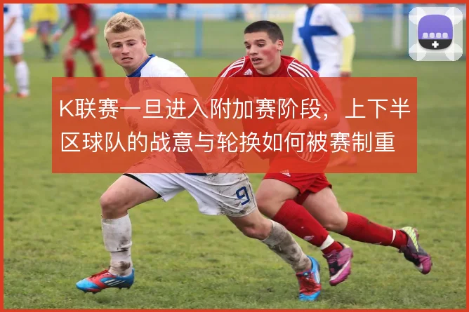 K联赛一旦进入附加赛阶段，上下半区球队的战意与轮换如何被赛制重塑