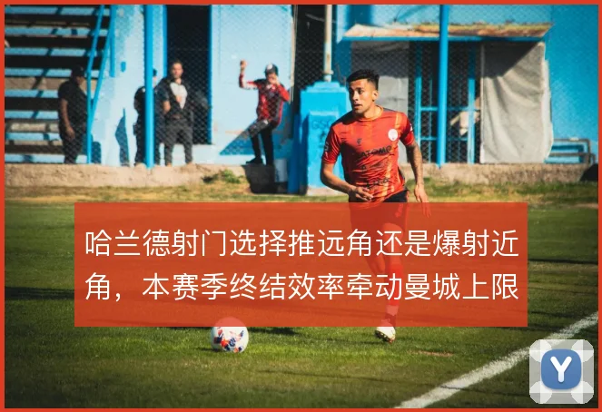 哈兰德射门选择推远角还是爆射近角，本赛季终结效率牵动曼城上限