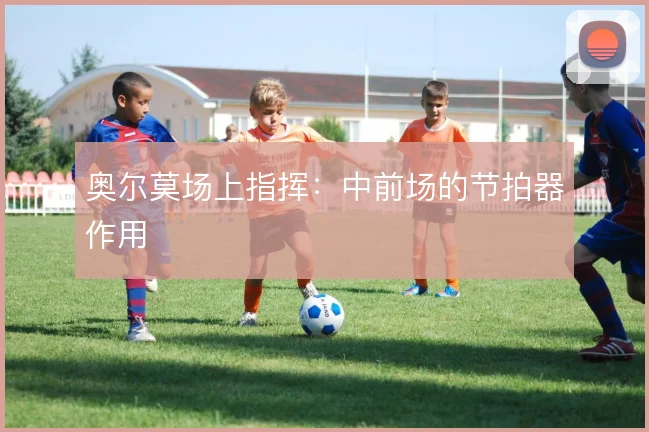 奥尔莫场上指挥：中前场的节拍器作用