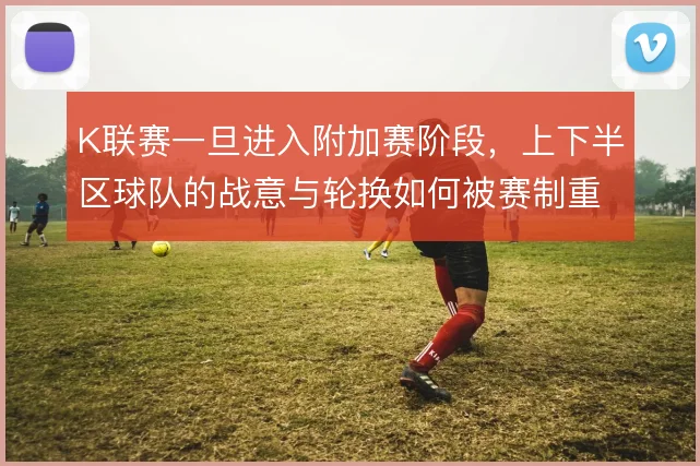K联赛一旦进入附加赛阶段,上下半区球队的战意与轮换如何被赛制重塑