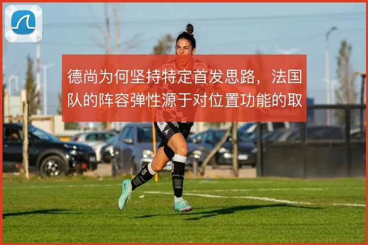 德尚为何坚持特定首发思路，法国队的阵容弹性源于对位置功能的取舍