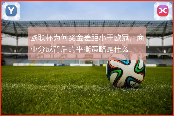 欧联杯为何奖金差距小于欧冠，商业分成背后的平衡策略是什么