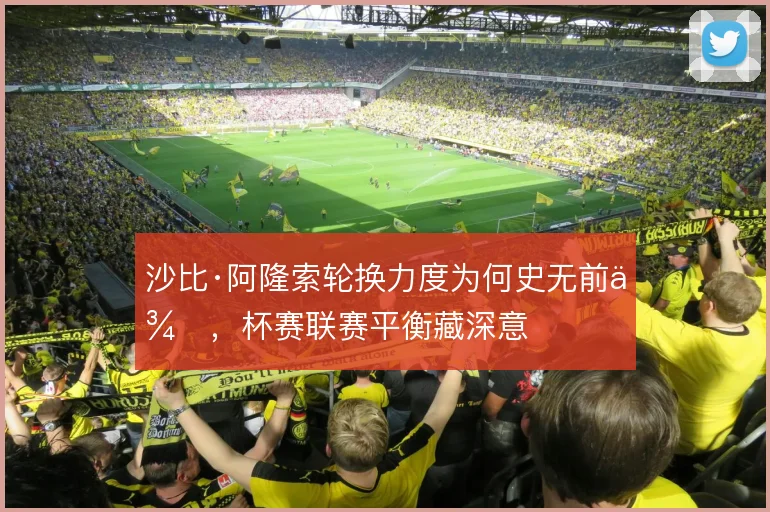 沙比·阿隆索轮换力度为何史无前例，杯赛联赛平衡藏深意