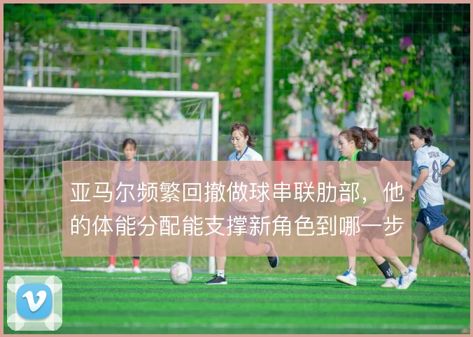 亚马尔频繁回撤做球串联肋部，他的体能分配能支撑新角色到哪一步
