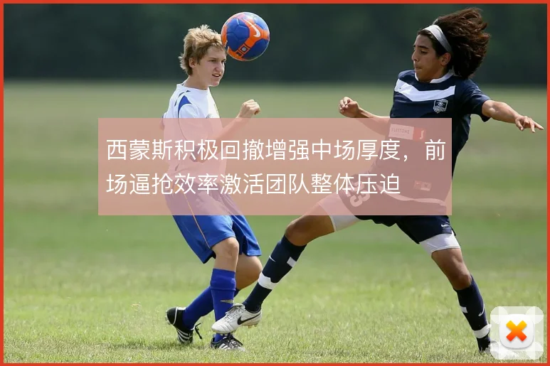 西蒙斯积极回撤增强中场厚度，前场逼抢效率激活团队整体压迫